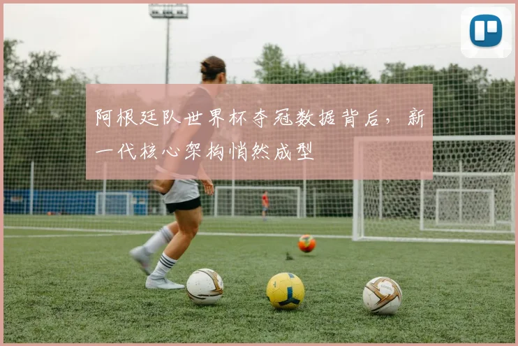 阿根廷队世界杯夺冠数据背后，新一代核心架构悄然成型
