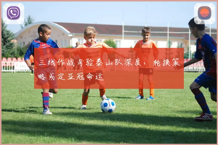 三线作战考验泰山队深度，轮换策略或定亚冠命运