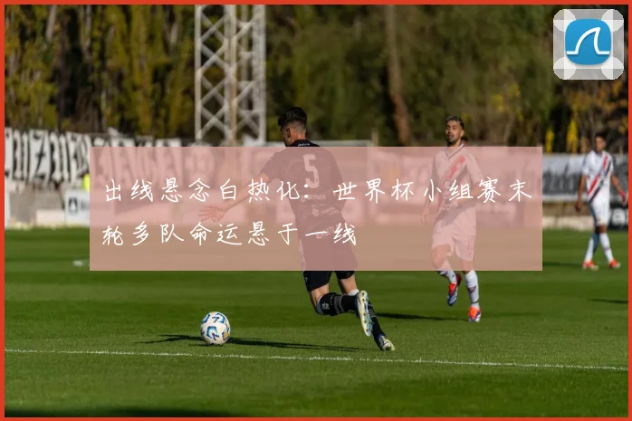 出线悬念白热化：世界杯小组赛末轮多队命运悬于一线