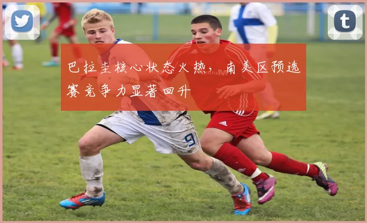 巴拉圭核心状态火热，南美区预选赛竞争力显著回升
