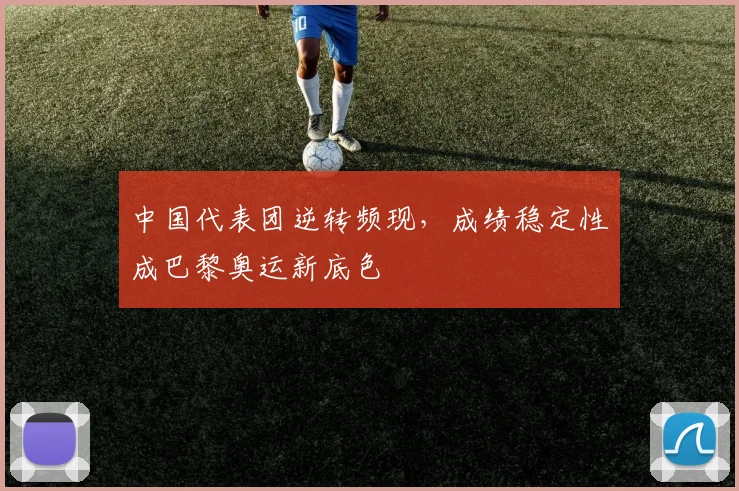 中国代表团逆转频现，成绩稳定性成巴黎奥运新底色