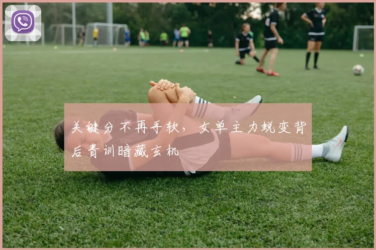 关键分不再手软，女单主力蜕变背后青训暗藏玄机