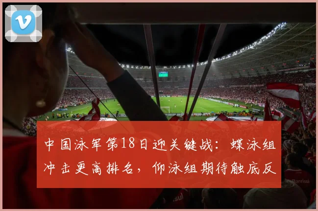 中国泳军第18日迎关键战：蝶泳组冲击更高排名，仰泳组期待触底反弹