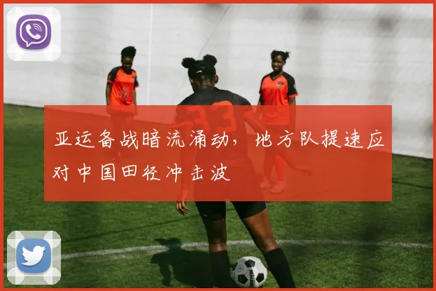 亚运备战暗流涌动，地方队提速应对中国田径冲击波