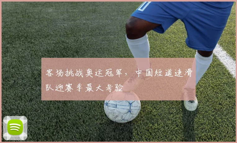客场挑战奥运冠军，中国短道速滑队迎赛季最大考验