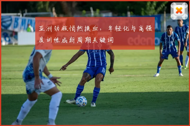 亚洲劲旅悄然换血，年轻化与高强度训练成新周期关键词
