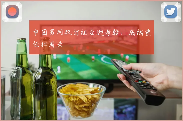 中国男网双打组合迎考验，底线重任扛肩头