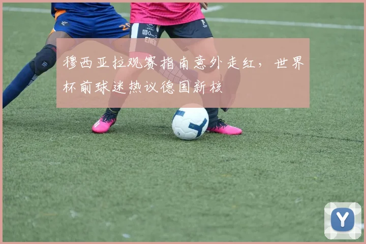 穆西亚拉观赛指南意外走红，世界杯前球迷热议德国新核