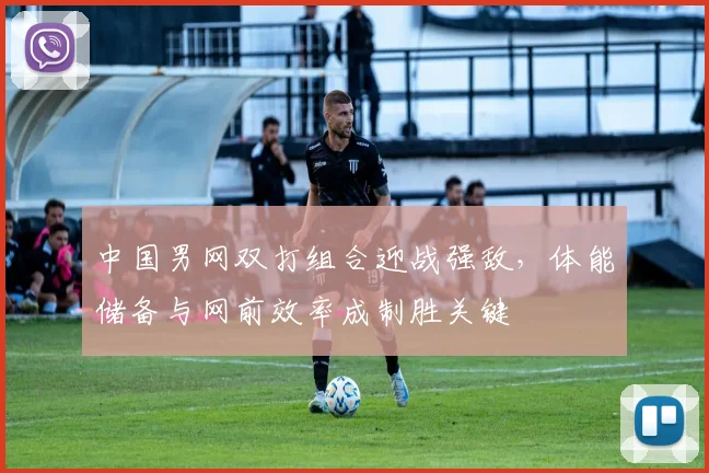 中国男网双打组合迎战强敌，体能储备与网前效率成制胜关键