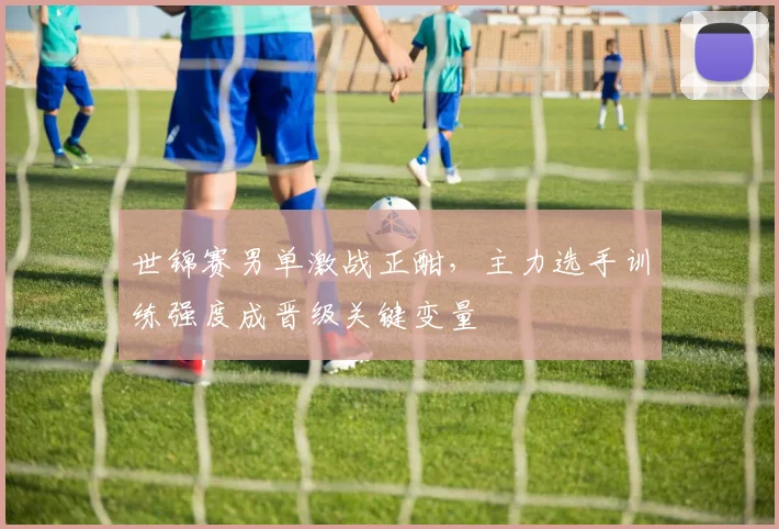 世锦赛男单激战正酣，主力选手训练强度成晋级关键变量